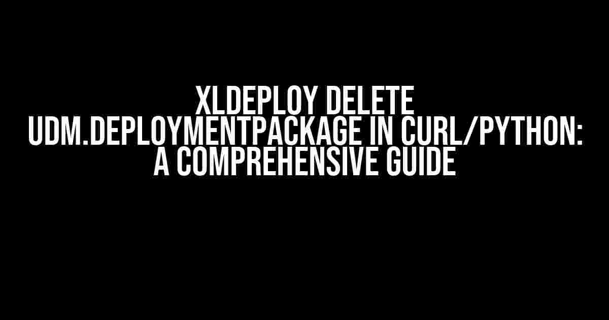 XLDeploy Delete udm.DeploymentPackage in Curl/Python: A Comprehensive Guide